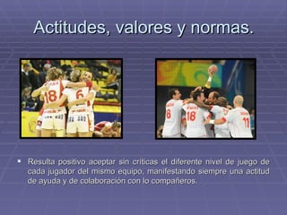 Actitudes, valores y normas. Resulta positivo aceptar sin críticas el diferente nivel de juego de cada jugador del mismo equipo, manifestando siempre una actitud de ayuda y de colaboración con lo compañeros. 