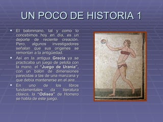 UN POCO DE HISTORIA 1 El balonmano, tal y como lo concebimos hoy en día, es un deporte de reciente creación. Pero, algunos investigadores señalan que sus orígenes se remontan a la antigüedad. Así en la antigua  Grecia  ya se practicaba un juego de pelota con la mano, el  “Juego de Urania”,  con un balón de dimensiones parecidas a las de una manzana y que debía mantenerse en el aire. En uno de los libros fundamentales da literatura clásica, la  “Odisea”  de Homero se habla de este juego. 