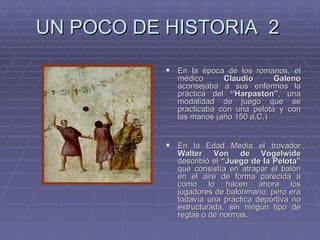 UN POCO DE HISTORIA  2 En la época de los romanos, el médico  Claudio Galeno  aconsejaba a sus enfermos la práctica del  “Harpaston” , una modalidad de juego que se practicaba con una pelota y con las manos (año 150 a.C.) En la Edad Media el trovador  Walter Von de Vogelwide  describió el  “Juego de la Pelota”  que consistía en atrapar el balón en el aire de forma parecida a como lo hacen ahora los jugadores de balonmano; pero era todavía una práctica deportiva no estructurada, sin ningún tipo de reglas o de normas. 