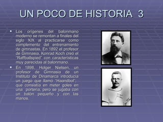UN POCO DE HISTORIA  3 Los orígenes del balonmano moderno se remontan a finales del siglo XIX al practicarse como complemento del entrenamiento de gimnastas. En 1892 el profesor de Gimnasia, Konrad Koch creó el “Raffballspied” con características muy parecidas al balonmano. En 1898, Holger Nielsen, un profesor de Gimnasia de un Instituto de Dinamarca introducía un juego que llamó “Haandbol”;  que consistía en meter goles en una  portería, pero se jugaba con un balón pequeño y con las manos.  