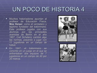 UN POCO DE HISTORIA 4 Muchos historiadores apuntan al profesor de Educación Física,  Max Heiser , como el verdadero y legítimo fundador del balonmano. Este profesor jugaba con sus alumnas por las principales avenidas de Berlín en el año 1907. Carl Schelenz cambió algo las normas, pasando a jugar con 11 jugadores en un campo de fútbol. En 1947, el balonmano se convirtió en un juego en el que se enfrentaban dos equipos de 7 jugadores en un campo de 40 por 20 metros.  