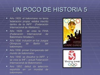 UN POCO DE HISTORIA 5 Año 1920: el balonmano no tenía federación propia; estaba inscrito dentro de la IAFF  (Federación Internacional de Atletismo). Año 1928:  se crea la FIHA (Federación Internacional de Balonmano Amateur). Año 1936: inclusión en los Juegos Olímpicos de Berlín del balonmano. Año 1938: primer Campeonato del mundo de balonmano. Ano 1946: se disuelve la IAFF  y se crea la IHF ( actual Federación Internacional de Balonmano). Ano 1952: debut da selección española en un mundial de balonmano. 