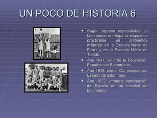 UN POCO DE HISTORIA 6 Según algunos especialistas, el balonmano en España empezó a practicarse en ambientes militares: en la Escuela Naval de Ferrol y en la Escuela Militar de Toledo. Ano 1941: se crea la Federación Española de Balonmano. Ano 1942: primer Campeonato de España de balonmano. Ano 1952: primera participación de España en un mundial de balonmano. 