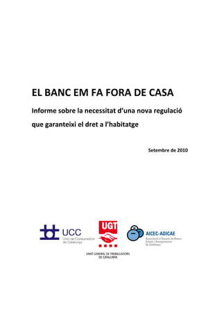  
 




 
EL BANC EM FA FORA DE CASA 
Informe sobre la necessitat d’una nova regulació 
que garanteixi el dret a l’habitatge 
 
                                        Setembre de 2010 

 
 
 
 
 