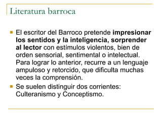 Literatura barroca El escritor del Barroco pretende  impresionar los sentidos y la inteligencia, sorprender al lector  con estímulos violentos, bien de orden sensorial, sentimental o intelectual. Para lograr lo anterior, recurre a un lenguaje ampuloso y retorcido, que dificulta muchas veces la comprensión.  Se suelen distinguir dos corrientes: Culteranismo y Conceptismo. 
