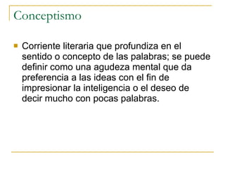 Conceptismo Corriente literaria que profundiza en el sentido o concepto de las palabras; se puede definir como una agudeza mental que da preferencia a las ideas con el fin de impresionar la inteligencia o el deseo de decir mucho con pocas palabras.  
