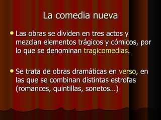 La comedia nueva Las obras se dividen en tres actos y mezclan elementos trágicos y cómicos, por lo que se denominan  tragicomedias . Se trata de obras dramáticas en  verso,  en las que se combinan distintas estrofas (romances, quintillas, sonetos…) 