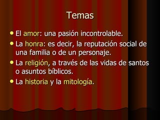 Temas El  amor : una pasión incontrolable. La  honra : es decir, la reputación social de una familia o de un personaje. La  religión , a través de las vidas de santos o asuntos bíblicos. La  historia  y la  mitología . 