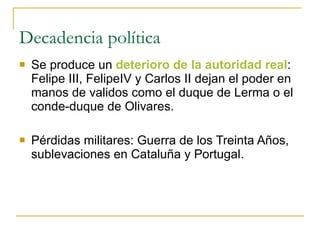 Decadencia política Se produce un  deterioro de la autoridad real : Felipe III, FelipeIV y Carlos II dejan el poder en manos de validos como el duque de Lerma o el conde-duque de Olivares. Pérdidas militares: Guerra de los Treinta Años, sublevaciones en Cataluña y Portugal. 