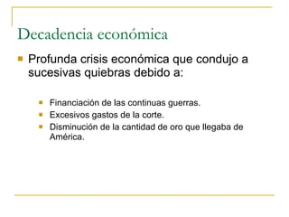 Decadencia económica Profunda crisis económica que condujo a sucesivas quiebras debido a: Financiación de las continuas guerras. Excesivos gastos de la corte. Disminución de la cantidad de oro que llegaba de América. 