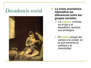 Decadencia social La crisis económica intensificó las diferencias entre los grupos sociales : La  nobleza , inmersa en el lujo y el despilfarro, acentuó sus privilegios. El  pueblo  emigra del campo a la ciudad, en la que aumenta la pobreza y la mendicidad. 