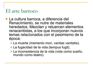 El arte barroco La cultura barroca, a diferencia del Renacimiento, se nutre de materiales heredados. Mezclan y retuercen elementos renacentistas, a los que incorporan nuevos temas relacionados con el pesimismo de la época: La muerte (memento mori, vanitas vanitatis). La fugacidad de la vida (tempus fugit). La inconsistencia de la vida (vida como sueño, mundo como teatro). 