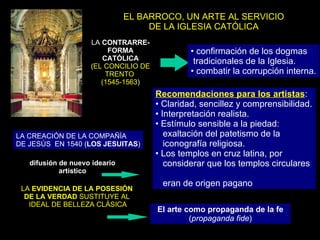 EL BARROCO, UN ARTE AL SERVICIO DE LA IGLESIA CATÓLICA LA  CONTRARRE-FORMA CATÓLICA ( EL CONCILIO DE TRENTO  (1545-1563 ) confirmación de los dogmas tradicionales de la Iglesia. combatir la corrupción interna. LA CREACIÓN DE LA COMPAÑÍA  DE JESÚS  EN 1540 ( LOS JESUITAS ) difusión de nuevo ideario artístico Recomendaciones para los artistas : Claridad, sencillez y comprensibilidad. Interpretación realista. Estímulo sensible a la piedad:  exaltación del patetismo de la  iconografía religiosa. Los templos en cruz latina, por  considerar que los templos circulares  eran de origen pagano LA  EVIDENCIA DE LA POSESIÓN  DE LA VERDAD  SUSTITUYE AL  IDEAL DE BELLEZA CLÁSICA El arte como propaganda de la fe ( propaganda fide ) 