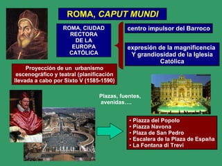 ROMA,  CAPUT MUNDI ROMA, CIUDAD RECTORA DE LA EUROPA CATÓLICA centro impulsor del Barroco Proyección de un  urbanismo escenográfico y teatral (planificación llevada a cabo por Sixto V (1585-1590) Plazas, fuentes, avenidas…. expresión de la magnificencia  Y grandiosidad de la Iglesia Católica Piazza del Popolo Piazza Navona Plaza de San Pedro Escalera de la Plaza de España La Fontana di Trevi 