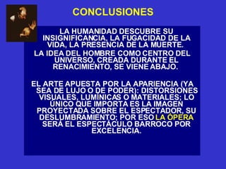 CONCLUSIONES LA HUMANIDAD DESCUBRE SU INSIGNIFICANCIA, LA FUGACIDAD DE LA VIDA, LA PRESENCIA DE LA MUERTE.  LA IDEA DEL HOMBRE COMO CENTRO DEL UNIVERSO, CREADA DURANTE EL RENACIMIENTO, SE VIENE ABAJO.  EL ARTE APUESTA POR LA APARIENCIA (YA SEA DE LUJO O DE PODER): DISTORSIONES VISUALES, LUMÍNICAS O MATERIALES; LO ÚNICO QUE IMPORTA ES LA IMAGEN PROYECTADA SOBRE EL ESPECTADOR, SU DESLUMBRAMIENTO; POR ESO  LA ÓPERA  SERÁ EL ESPECTÁCULO BARROCO POR EXCELENCIA. 
