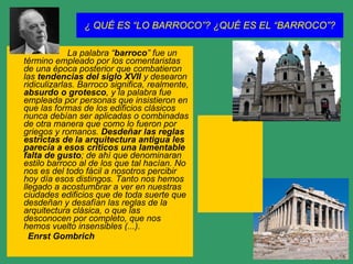 ¿ QUÉ ES “LO BARROCO”? ¿QUÉ ES EL “BARROCO”? La palabra “ barroco ” fue un término empleado por los comentaristas de una época posterior que combatieron las  tendencias del siglo XVII  y desearon ridiculizarlas. Barroco significa, realmente,  absurdo o grotesco , y la palabra fue empleada por personas que insistieron en que las formas de los edificios clásicos nunca debían ser aplicadas o combinadas de otra manera que como lo fueron por griegos y romanos.  Desdeñar las reglas estrictas de la arquitectura antigua les parecía a esos críticos una lamentable falta de gusto ; de ahí que denominaran estilo barroco al de los que tal hacían. No nos es del todo fácil a nosotros percibir hoy día esos distingos. Tanto nos hemos llegado a acostumbrar a ver en nuestras ciudades edificios que de toda suerte que desdeñan y desafían las reglas de la arquitectura clásica, o que las desconocen por completo, que nos hemos vuelto insensibles (...). Enrst Gombrich 