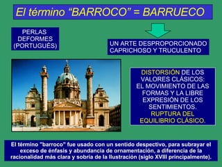 El término “BARROCO” = BARRUECO   PERLAS  DEFORMES (PORTUGUÉS) UN ARTE DESPROPORCIONADO CAPRICHOSO Y TRUCULENTO DISTORSIÓN  DE LOS VALORES CLÁSICOS: EL MOVIMIENTO DE LAS FORMAS Y LA LIBRE EXPRESIÓN DE LOS SENTIMIENTOS. RUPTURA DEL EQUILIBRIO CLÁSICO . El término "barroco" fue usado con un sentido despectivo, para subrayar el exceso de énfasis y abundancia de ornamentación, a diferencia de la racionalidad más clara y sobria de la Ilustración (siglo XVIII principalmente). 