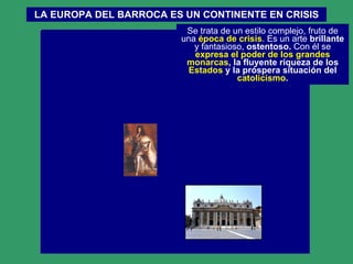LA EUROPA DEL BARROCA ES UN CONTINENTE EN CRISIS Se trata de un estilo complejo, fruto de una  época de crisis . Es un arte  brillante  y fantasioso,  ostentoso.  Con él se  expresa el poder de los grandes   monarcas , la fluyente riqueza de los  Estados  y la próspera situación del  catolicismo . 