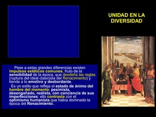 UNIDAD EN LA DIVERSIDAD Pese a estas grandes diferencias existen  impulsos estéticos comunes , fruto de la  sensibilidad  de la época, que  desdeña las reglas  (ruptura del ideal clasicista del  Renacimiento ) y tiende a lo  emotivo y desbordante .  Es un estilo que refleja el  estado de ánimo del  hombre del momento :  pesimista, desengañado, realista, con conciencia de sus imperfecciones ; ello  contrasta  con el  optimismo humanista  que había dominado la época del  Renacimiento .. 