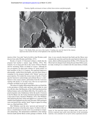 Downloaded from specialpapers.gsapubs.org on March 12, 2012
                                                                                                                  spe483-01      page 59

                             Training Apollo astronauts in lunar orbital observations and photography                                   59




                    Figure 9. The Hadley Rille, just west of the Apollo 15 landing site, near the bend of this sinuous
                    depression that touches the base of the highlands of the Apennine Mountains.


interior of this “lava tube” had to be left to what Worden could      time, it was correctly theorized that Earth and the Moon were
discern from orbit (Worden and El-Baz, 1971).                         formed at the same time and from the same batch of chemical ele-
     Results of Apollo 15 illustrated without a doubt that the        ments, albeit in different proportions (El-Baz, 1975). Because the
program had reached a mature stage (El-Baz, 1972). This               Moon had not changed much during the past three billion years,
maturity was in large part due to the vision of Rocco Petrone         its study would give us a window into the early history of Earth.
and his unstinting efforts on behalf of science. Although he
was an engineer, he often took evidence of “good science” to
brief members of the U.S. Congress. He requested impressive
photographs, studied them thoroughly, and took them along to
campaign for the program budgets with “Italian” passion and
great expertise. No wonder the science team of Apollo 15 held a
speciﬁc function to acknowledge and celebrate Rocco’s contri-
butions to the science returns, particularly from the J missions
starting with Apollo 15. In many ways, that was an expression
of thanks on behalf of all Apollo scientists.
     The notion of a highly differentiated Moon that was Earth-like
in the prevalence of both acidic and basic rocks within its crust
was still alive then. Hal Masursky of the USGS had theorized that
bulbous features such as the Marius Hills (Fig. 10) would be com-
posed of granitic rocks. Furthermore, before the Apollo 14 mission
to the Fra Mauro site, the Cayley Formation had been interpreted
as the result of terra volcanism (Wilhelms, 1971). Don Wilhelms
and I picked up the basic notion and applied it to a segment of the
southern lunar highlands near the crater Descartes. Most geologists
were convinced of this, and the “proof” began to appear in writing
(see, e.g., Head and Goetz, 1972).
     Don Wilhelms used the term “grooved and furrowed” to
describe the terrain in the Descartes region. To think of this ter-
rain as a manifestation of acidic rocks was an attempt at compar-     Figure 10. The dome-like features of Marius Hills, which were be-
ative planetology. The interpretation established a clear analogy     lieved to represent more acidic rocks than those of the surrounding
between Earth and the Moon in their geologic evolution. At the        materials, were contenders for an Apollo surface exploration mission.
 