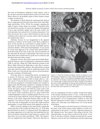 Downloaded from specialpapers.gsapubs.org on March 12, 2012
                                                                                                                  spe483-01       page 61

                             Training Apollo astronauts in lunar orbital observations and photography                                     61

the result of disturbances antipodal to large impacts, such as
the one that caused the Orientale Basin on the west limb of the
Moon. However, the probable origins of these features remain
a matter of controversy.
     His attention to detail during the training periods allowed
Ken to understand and describe observations from orbit (Mat-
tingly and El-Baz, 1973a, 1973b). For example, regarding the
angle of repose of talus slopes, he recalled: “I remember when
you showed me a picture of vertical outcroppings that appeared
to have quite dissimilar heights above the mare surface, but
with talus piles that seemed to be of uniform dimensions. You
knew the answer, but it wasn’t until I looked out and saw that
condition in the context of a vast mare surface, that I recognized
the ‘bathtub ring’ effect.”
     Similarly, because he was disappointed at the apparent
monotony of features on the farside of the Moon compared to
those on the nearside, he concentrated on unique features. At
one point, he observed the only exposure of probable igneous
intrusions (El-Baz, 1970) in the lunar highlands: “I was excited
by seeing what appeared to be a unique dark splotch halfway
down the inside of the crater. In this case, the low inclination of
the orbit paid off, because I could ponder what I had seen and
think about what I should look for on the next revolution to put
the observation into better context.”
     During his mission, Ken relied a great deal on Hank Harts-
ﬁeld, the Capcom, who was dedicated to communicate with the
CMP in real time. While the CSM orbited the nearside of the
Moon, Hank followed the ﬂight plan to alert Ken to upcom-
ing items that required his attention. This allowed Ken to spend
more time observing, unlike when he orbited the farside of the
Moon. In this way, relieving the lone observer from housekeep-
ing tasks would pay off handsomely.
     From the outset, we assumed that Apollo was planned up           Figure 13. (Top) The Tsiolkovsky Basin (185 km in diameter) on the
to mission 20. However, when NASA decided to pursue the               lunar farside as depicted in a Lunar Orbiter III photograph (see Kosof-
Apollo Applications Program (AAP) in Earth orbit (i.e., Sky-          sky and El-Baz, 1970, p. 30). (Bottom) Handheld-camera photograph
                                                                      by Alfred M. (Al) Worden, which documents the sharpness of the ba-
lab), Apollo 17 became the last mission to the Moon. Competi-         sin’s central peak. If plans develop for future landings on the Moon,
tion between proponents of potential landing sites reached its        this basin would undoubtedly be among those proposed for explora-
highest pitch. Hal Masursky continued to campaign for Marius          tion to obtain samples of the farside mare deposits in its ﬂoor and of
Hills. Other members of the USGS campaigned for the rim of            the deep lunar crust exposed in its central peak.
Tycho, the largest, deepest, and relatively young crater in the
southern highlands; a Surveyor spacecraft had safely landed
on its ejecta. Tycho would have given us a great swath of the         were all campaigning for him to replace Joseph [Joe] Engle,
southern highlands to observe and photograph. However, it was         of the already announced Apollo 17 crew, on the basis that he
voted down by James McDivitt, Gemini astronaut who became             was the only geologist astronaut.) Furthermore, Ken Mattingly
director of the Apollo Spacecraft Program Ofﬁce at JSC. He            had proposed a set of communications satellites to allow the
exploded, “You will go to Tycho over my dead body,” because           Mission Operations Control Center to communicate with the
of the total lack of topographic elevation data, high-resolution      surface crew when they were hidden from view on the farside
photographs, or visual observations of the approach to the site.      of the Moon.
     Others invoked a landing on the lunar farside, speciﬁcally            In the ﬁnal analysis, the observations by Al Worden of cin-
on the mare ﬂoor of the Tsiolkovsky Basin (Fig. 13). Al Worden        der cones in the Taurus Littrow region helped to win the site’s
had described it on Apollo 15 in glowing terms. He emphasized         certiﬁcation for the Apollo 17 mission. Approach engineers at
the unique appearance of its mare ﬂoor and underlined the fact        JSC objected to the “box-canyon”–like setting of the site. This
that its prominent central peak would represent a sample of the       characterization was previously invoked for the Apollo 15 site
deep lunar crust (see Guest and Murray, 1969). This proposi-          (Fig. 9), but Rocco Petrone similarly insisted that the science
tion was supported by Jack Schmitt. (Jack knew then that we           objectives must be the ﬁrst consideration and that engineering
 