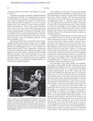 Downloaded from specialpapers.gsapubs.org on March 12, 2012
                                                                                                                    spe483-01       page 62

62                                                                 F. El-Baz

would have to ﬁnd a way to achieve a safe landing, as was done                 At the landing site of the Apollo 17 mission, Jack Schmitt
on Apollo 15.                                                             had electriﬁed the Mission Operations Control Center by locat-
     Competition in geologic knowledge continued throughout               ing and describing an exposure of orange-colored soil along the
the training period of Apollo 17. Commander Gene Cernan was               rim of crater “Shorty” (Schmitt, 1974; Lucchitta and Schmitt,
not about to allow any “rock doctor” like Jack Schmitt, the mis-          1974). He even went on to hint that the color might be the result
sion’s LMP, to outperform him. Cernan was so taken by the                 of hydrothermal activity, i.e., relatively recent volcanic vent-
surface exploration that he attempted, to no avail, to cut short          ing. This might have been tinted by Al Worden’s description
planned sleep cycles during the mission (Cernan and Davis,                of cinder cones in the general locality (Fig. 8). Thus, the place
1999). He would later say: “You’re on the surface of the Moon,            was abuzz by the possibility of lunar fumaroles that signaled
and it is time to rest or go to sleep, which is the biggest waste         young volcanic activity. Without reservations, many of us made
of time in the world—who wants to go to the Moon to sleep?”               declarations to the press of encountering young volcanism on
(Chaikin and Kohl, 2009, cover). Ron Evans, the CMP, was just             the Moon. Why not? The tell-tale observation was made by an
as competitive in his own quiet, but determined way. He devel-            experienced geologist!
oped a keen interest in the implications of many tiny features,                I immediately communicated the discovery to Ron Evans
and that became a very useful capability during his mission               and asked him to ﬁrst focus on the rim of crater Shorty to ensure
(Evans and El-Baz, 1973).                                                 that he could discern the spot of “orange soil,” and second, to
     The training of Ron Evans in visual observations and pho-            see if he could identify similar occurrences along the space-
tography beneﬁted greatly from the imagery by the mapping                 craft tracks. Sure enough, he was able to locate the color in
and panoramic cameras on earlier J missions. This was particu-            the landing site, and then in numerous dark halo craters across
larly the case of photographs by Apollo 15; the similarity of its         Mare Serenitatis, some 700 km away (El-Baz and Evans, 1973).
latitude to that of Apollo 17 (Fig. 1) meant that it covered much         Either the perceived young lunar volcanism was widespread
of the same terrain, albeit under differing Sun angles. For his           along the edges of the lunar basins, or the orange color was just
training, we were able to utilize a comparatively advanced light          a common hue in the ejecta of small craters near the periphery
table that projected a strip of ﬁlm transparencies on a screen            of large basins. The latter turned out to be the case, and the color
that looked much like a television monitor (Fig. 14). This also           was due to zircon-rich glassy beads in the ejecta blanket of the
allowed the images to be enlarged or the ﬁlm to be rolled back            small impact crater (El-Baz, 1973c). This observation clearly
and forth. In 1971, this was the pinnacle of high technology; no          exempliﬁed the utility of orbital views in placing detailed sur-
one had heard of digital imaging yet.                                     face features within a regional lunar context.
                                                                               In the aftermath of the Apollo program, the methodolo-
                                                                          gies applied to training CMPs for lunar visual observations and
                                                                          photography were applied to the crews of the Skylab missions.
                                                                          Al Bean of mission Apollo 12 was responsible for the Skylab
                                                                          astronaut-training program. He was able to apply some of the
                                                                          Apollo-tested methods and called upon many of us to brief the
                                                                          Skylab crews on lessons learned and expected contributions.
                                                                          Skylab had the luxury of the length of the missions to acquire
                                                                          many useful observations and repeat photographs of the same
                                                                          area. This allowed documentation of such events as environ-
                                                                          mental hazards or ﬂash ﬂoods and oil spills as well as the detec-
                                                                          tion of changes to urban areas or agricultural regions over time.
                                                                               Furthermore, the Apollo-Soyuz Test Project (ASTP), an
                                                                          Earth-orbital mission in July 1975, elevated observations and
                                                                          photography as an experiment, for which I served as princi-
                                                                          pal investigator. In addition to Tom Stafford, Commander of
                                                                          Apollo 10, and Vance Brand, backup CMP of Apollo 15, the
                                                                          ASTP crew included Donald K. (Deke) Slayton (El-Baz, 1977).
                                                                          During the Apollo program, Deke had served as head of the
Figure 14. Apollo 17’s Command Module Pilot Ronald E. (Ron) Evans         Astronaut Ofﬁce and selected mission crews. In the early Apollo
(right) greatly beneﬁted from photographic strips by the mapping and      days, he was central to limiting our access to the crews and
panoramic cameras that were obtained on Apollo 15; the two missions       questioned the value of the time that they spent on “science.”
covered much of the same regions of the lunar surface (see Fig. 1).       As he completed the ﬁrst ﬂyover exercise during preparations
For the purpose of visual observations training, the ﬁlm transparencies
of Apollo 15 were projected onto a screen in one of the dark rooms in     for the ASTP, he confessed: “I ﬂew over the damned things a
the Photographic Laboratory at the Lyndon B. Johnson Space Center         thousand times and never saw them; I guess you’re right about
(JSC), Houston, Texas.                                                    Visobs training.” After being fully trained for his mission, he
 