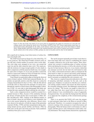 Downloaded from specialpapers.gsapubs.org on March 12, 2012
                                                                                                                     spe483-01         page 63

                             Training Apollo astronauts in lunar orbital observations and photography                                       63




          Figure 15. One side of the color wheel (12 cm across) that was designed by the author for astronaut use to describe and
          compare desert colors during the Apollo-Soyuz Test Project (ASTP) of July 1975. Desert sands portray many hues, as
          documented in these photographs by the author. (Left) Sand in southwestern Egypt, part of the Great Sahara of North
          Africa. (Right) Redder sand in the eastern part of the Arabian Peninsula. Such a device would be most useful in establish-
          ing the natural color of the surfaces on Mars, perhaps one side for the plains and the other for the highlands.


did a superb job in relaying visual observations of surface fea-         CONCLUSION
tures from Earth orbit.
     The ASTP mission put my design of a color wheel (Fig. 15)                The Apollo program repeatedly proved that visual observa-
to very good use. The wheel had 54 shades of desert colors on            tions from lunar orbit were critical to establishing the context
one side and a similar number of seawater colors on the other.           of samples collected in situ on the lunar surface. These obser-
The color chips were arranged in two rows, one around the                vations also assisted in modifying plans of surface activities
outer rim and the other along the inner circle. This made pos-           before and during the missions, as well as the selection of land-
sible the inclusion of a large enough number of color shades to          ing sites for later missions. However, it was clearly evident that
allow comparisons with the numerous Earth tones, for example,            any astronaut can look, but one had to be well trained in order
the sand colors in Figure 15. It was also possible to attach the         to see. Only a well-trained astronaut is able to communicate the
wheel to a spacecraft window by Velcro for hands-free viewing,           observations to others in a precise and clearly useful language.
color comparisons, or simultaneous photography.                          Having been speciﬁcally and regularly trained for the task, the
     Vance Brand was particularly adept at relaying the observed         Apollo astronauts accomplished the task extremely well.
colors of desert surfaces. NASA had contracted Kodak, Inc., to                This, however, required long-term dedication to the effort
produce an especially sensitive color ﬁlm, based on a variety the        of preparing individual astronauts for the task, each at the
company had produced for the U.S. Navy. Still, the ﬁlm did not           proper pace. Emphasis was placed on what the eyes could dis-
record the colors as observed by the astronauts. In critical cases,      cern among complex features and on how the brain reacted to
through the expertise of Noel Lamar of the Photographic Labora-          the constantly changing scenery. Ken Mattingly summed up the
tory of JSC, we were able to print photographs that better rep-          process by stating: “The lessons you taught us about how to
resented the tones reported by Brand, utilizing the color wheel.         see, rather than look, have stayed with me and proven to be
     Such a color comparison device would be essential for a             useful whenever I was overwhelmed by a mass of apparently
manned mission to Mars, because of the similarities between              disorganized data. You provided the background that allowed
the deserts of Earth and the dust-covered plains of Mars (El-            us to appreciate the complexity of the extraterrestrial geology
Baz and Maxwell, 1982). Analogs of the Martian features to               problem.”
those of Earth’s desert are not limited to color similarities, but            There is no question that NASA will some day prepare
also to the reasons behind the color difference. Desert colors           to send astronauts either back to the Moon or onward to Mars
were shown to be indicative of both the origin of the particulate        and beyond. Therefore, it is essential to recognize the value of
materials (El-Baz, 1979b) and their transportation during alter-         extensive training of the astronauts in visual observations and
nating humid and dry periods (El-Baz and Prestel, 1982) by               photography. When the human mind is well trained, it is able to
both water (in the past) and wind (at present). Such conditions          acquire and then process and communicate useful (often criti-
could have been just as active on Mars.                                  cal) information. This unique human characteristic signiﬁcantly
 