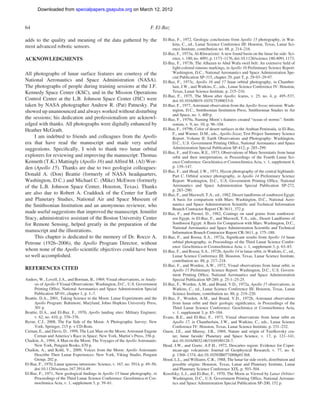 Downloaded from specialpapers.gsapubs.org on March 12, 2012
                                                                                                                                      spe483-01          page 64

64                                                                          F. El-Baz

adds to the quality and meaning of the data gathered by the                        El-Baz, F., 1972, Geologic conclusions from Apollo 15 photography, in Wat-
                                                                                        kins, C., ed., Lunar Science Conference III: Houston, Texas, Lunar Sci-
most advanced robotic sensors.                                                          ence Institute, contribution no. 88, p. 214–216.
                                                                                   El-Baz, F., 1973a, Al-Khwarizmi: A new found basin on the lunar far side: Sci-
ACKNOWLEDGMENTS                                                                         ence, v. 180, no. 4091, p. 1173–1176, doi:10.1126/science.180.4091.1173.
                                                                                   El-Baz, F., 1973b, The Alhazen to Abul Wafa swirl belt: An extensive ﬁeld of
                                                                                        light-colored sinuous markings, in Apollo 16 Preliminary Science Report:
All photographs of lunar surface features are courtesy of the                           Washington, D.C., National Aeronautics and Space Administration Spe-
                                                                                        cial Publication SP-315, chapter 29, part T, p. 29-93–29-97.
National Aeronautics and Space Administration (NASA).                              El-Baz, F., 1973c, Apollo 16 and 17 lunar orbital photography, in Chamber-
The photographs of people during training sessions at the J.F.                          lain, J.W., and Watkins, C., eds., Lunar Science Conference IV: Houston,
Kennedy Space Center (KSC), and in the Mission Operations                               Texas, Lunar Science Institute, p. 215–216.
                                                                                   El-Baz, F., 1975, The Moon after Apollo: Icarus, v. 25, no. 4, p. 495–537,
Control Center at the L.B. Johnson Space Center (JSC) were                              doi:10.1016/0019-1035(75)90033-0.
taken by NASA photographer Andrew R. (Pat) Patnesky. Pat                           El-Baz, F., 1977, Astronaut observation from the Apollo-Soyuz mission: Wash-
showed up unannounced and always worked without disturbing                              ington, D.C., Smithsonian Institution Press, Smithsonian Studies in Air
                                                                                        and Space, no. 1, 400 p.
the sessions; his dedication and professionalism are acknowl-                      El-Baz, F., 1979a, Naming Moon’s features created “ocean of storms”: Smith-
edged with thanks. All photographs were digitally enhanced by                           sonian, v. 9, no. 10, p. 96–104.
Heather McGrath.                                                                   El-Baz, F., 1979b, Color of desert surfaces in the Arabian Peninsula, in El-Baz,
                                                                                        F., and Warner, D.M., eds., Apollo-Soyuz Test Project Summary Science
     I am indebted to friends and colleagues from the Apollo                            Report. Volume II: Earth Observations and Photography: Washington,
era that have read the manuscript and made very useful                                  D.C., U.S. Government Printing Ofﬁce, National Aeronautics and Space
suggestions. Speciﬁcally, I wish to thank two lunar orbital                             Administration Special Publication SP-412, p. 285–299.
                                                                                   El-Baz, F., and Evans, R.E., 1973, Observations of Mare Serenitatis from lunar
explorers for reviewing and improving the manuscript: Thomas                            orbit and their interpretation, in Proceedings of the Fourth Lunar Sci-
Kenneth (T.K.) Mattingly (Apollo 16) and Alfred M. (Al) Wor-                            ence Conference: Geochimica et Cosmochimica Acta, v. 1, supplement 4,
den (Apollo 15). Thanks are due to two geologist colleagues:                            p. 139–147.
                                                                                   El-Baz, F., and Head, J.W., 1971, Hycon photography of the central highlands:
Donald A. (Don) Beattie (formerly of NASA headquarters,                                 Part C. Orbital science photography, in Apollo 14 Preliminary Science
Washington, D.C.) and Michael C. (Mike) McEwen (formerly                                Report: Washington, D.C., U.S. Government Printing Ofﬁce, National
of the L.B. Johnson Space Center, Houston, Texas). Thanks                               Aeronautics and Space Administration Special Publication SP-272,
                                                                                        p. 283–290.
are also due to Robert A. Craddock of the Center for Earth                         El-Baz, F., and Maxwell, T.A., ed., 1982, Desert landforms of southwest Egypt:
and Planetary Studies, National Air and Space Museum of                                 A basis for comparison with Mars: Washington, D.C., National Aero-
the Smithsonian Institution and an anonymous reviewer, who                              nautics and Space Administration Scientiﬁc and Technical Information
                                                                                        Branch Contractor Report CR-3611, 372 p.
made useful suggestions that improved the manuscript. Jennifer                     El-Baz, F., and Prestel, D., 1982, Coatings on sand grains from southwest-
Stacy, administrative assistant of the Boston University Center                         ern Egypt, in El-Baz, F., and Maxwell, T.A., eds., Desert Landforms of
for Remote Sensing, helped greatly in the preparation of the                            Southwest Egypt: A Basis for Comparison with Mars: Washington, D.C.,
                                                                                        National Aeronautics and Space Administration Scientiﬁc and Technical
manuscript and the illustrations.                                                       Information Branch Contractor Report CR-3611, p. 175–188.
     This chapter is dedicated to the memory of Dr. Rocco A.                       El-Baz, F., and Roosa, S.A., 1972a, Signiﬁcant results from Apollo 14 lunar
Petrone (1926–2006), the Apollo Program Director, without                               orbital photography, in Proceedings of the Third Lunar Science Confer-
                                                                                        ence: Geochimica et Cosmochimica Acta, v. 1, supplement 3, p. 63–83.
whom none of the Apollo scientiﬁc objectives could have been                       El-Baz, F., and Roosa, S.A., 1972b, Apollo 14 in lunar orbit, in Watkins, C., ed.,
so well accomplished.                                                                   Lunar Science Conference III: Houston, Texas, Lunar Science Institute,
                                                                                        contribution no. 88, p. 217–218.
                                                                                   El-Baz, F., and Worden, A.W., 1972, Visual observations from lunar orbit, in
REFERENCES CITED                                                                        Apollo 15 Preliminary Science Report: Washington, D.C., U.S. Govern-
                                                                                        ment Printing Ofﬁce, National Aeronautics and Space Administration
Anders, W., Lovell, J.A., and Borman, B., 1969, Visual observations, in Analy-          Special Publication SP-289, p. 25-1–25-25.
     sis of Apollo 8 Visual Observations: Washington, D.C., U.S. Government        El-Baz, F., Worden, A.M., and Brand, V.D., 1972a, Apollo 15 observations, in
     Printing Ofﬁce, National Aeronautics and Space Administration Special              Watkins, C., ed., Lunar Science Conference III: Houston, Texas, Lunar
     Publication SP-01, chapter 1, p. 1–7.                                              Science Institute, contribution no. 88, p. 219–220.
Beattie, D.A., 2001, Taking Science to the Moon: Lunar Experiments and the         El-Baz, F., Worden, A.M., and Brand, V.D., 1972b, Astronaut observations
     Apollo Program: Baltimore, Maryland, Johns Hopkins University Press,               from lunar orbit and their geologic signiﬁcance, in Proceedings of the
     301 p.                                                                             Third Lunar Science Conference: Geochimica et Cosmochimica Acta,
Beattie, D.A., and El-Baz, F., 1970, Apollo landing sites: Military Engineer,           v. 1, supplement 3, p. 85–104.
     v. 62, no. 410, p. 370–376.                                                   Evans, R.E., and El-Baz, F., 1973, Visual observations from lunar orbit on
Byrne, C.J., 2008, The Far Side of the Moon: A Photographic Survey: New                 Apollo 17, in Chamberlain, J.W., and Watkins, C., eds., Lunar Science
     York, Springer, 215 p. + CD-Rom.                                                   Conference IV: Houston, Texas, Lunar Science Institute, p. 231–232.
Cernan, E., and Davis, D., 1999, The Last Man on the Moon; Astronaut Eugene        Guest, J.E., and Murray, J.B., 1969, Nature and origin of Tsiolkovsky cra-
     Cernan and America’s Race in Space: New York, Martin’s Press, 356 p.               ter, lunar farside: Planetary and Space Science, v. 17, p. 121–141,
Chaikin, A., 1994, A Man on the Moon: The Voyages of the Apollo Astronauts:             doi:10.1016/0032-0633(69)90128-7.
     New York, Penguin Books, 670 p.                                               Head, J.W., and Goetz, A.F.H., 1972, Descartes region: Evidence for Coper-
Chaikin, A., and Kohl, V., 2009, Voices from the Moon: Apollo Astronauts                nican-age volcanism: Journal of Geophysical Research, v. 77, no. 8,
     Describe Their Lunar Experiences: New York, Viking Studio, Penguin                 p. 1368–1374, doi:10.1029/JB077i008p01368.
     Group, 202 p.                                                                 Hood, L.L., and Williams, C.R., 1988, The lunar far side swirls, distribution and
El-Baz, F., 1970, Lunar igneous intrusions: Science, v. 167, no. 3914, p. 49–50,        possible origins: Houston, Texas, Lunar and Planetary Institute, Lunar
     doi:10.1126/science.167.3914.49.                                                   and Planetary Science Conference XIX, p. 503–504.
El-Baz, F., 1971, New geological ﬁndings in Apollo 15 lunar photography, in        Kosofsky, L.J., and El-Baz, F., 1970, The Moon as Viewed by Lunar Orbiter:
     Proceedings of the Third Lunar Science Conference: Geochimica et Cos-              Washington, D.C., U.S. Government Printing Ofﬁce, National Aeronau-
     mochimica Acta, v. 1, supplement 3, p. 39–61.                                      tics and Space Administration Special Publication SP-200, 152 p.
 