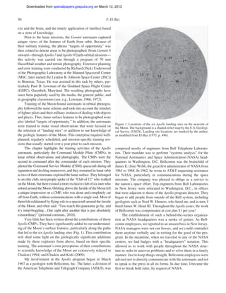 Downloaded from specialpapers.gsapubs.org on March 12, 2012
                                                                                                                     spe483-01      page 50

50                                                                F. El-Baz

eye and the brain, and the timely application of intellect based
on a store of knowledge.
      Prior to the lunar missions, the Gemini astronauts captured
unique views of the features of Earth from orbit. Because of
their military training, the phrase “targets of opportunity” was
then coined to denote areas to be photographed. From Gemini 8
onward—through Apollo 7 and Apollo 9 Earth-orbital missions—
this activity was carried out through a program of 70 mm
Hasselblad weather and terrain photography. Extensive planning
and crew training were conducted by Richard (Dick) Underwood
of the Photographic Laboratory at the Manned Spacecraft Center
(MSC, later named the Lyndon B. Johnson Space Center [JSC])
in Houston, Texas. He was assisted in this task by others, par-
ticularly Paul D. Lowman of the Goddard Space Flight Center
(GSFC), Greenbelt, Maryland. The resulting photographs have
since been popularly used by the media, the general public, and
in geography classrooms (see, e.g., Lowman, 1966, 1972).
      Training of the Moon-bound astronauts in orbital photogra-
phy followed the same scheme and took into account the mindset
of ﬁghter pilots and their military instincts of dealing with objects
and places. Thus, lunar surface features to be photographed were
also labeled “targets of opportunity.” In addition, the astronauts
                                                                         Figure 1. Locations of the six Apollo landing sites on the nearside of
were trained to make visual observations that were focused on            the Moon. The background is a shaded-relief map by the U.S. Geologi-
the selection of “landing sites” or addition to our knowledge of         cal Survey (USGS). Landing site locations are marked by the author,
the geologic features of the Moon. This enterprise required well-        as modiﬁed from El-Baz (1975, p. 496).
planned, regularly scheduled, and mission-speciﬁc training ses-
sions that usually started over a year prior to each mission.
      This chapter highlights the training activities of the Apollo      composed mostly of engineers from Bell Telephone Laborato-
astronauts, particularly the Command Module Pilots (CMPs), in            ries. Their mandate was to perform “systems analysis” for the
lunar orbital observations and photography. The CMPs were the            National Aeronautics and Space Administration (NASA) head-
second in command after the commander of each mission. They              quarters in Washington, D.C. Bellcomm was the brainchild of
piloted the Command Service Module (CSM) spacecraft during all           James E. (Jim) Webb, the great ﬁrst administrator of NASA from
separation and docking maneuvers, and they remained in lunar orbit       1961 to 1968. In 1962, he wrote to AT&T requesting assistance
as two of their crewmates explored the lunar surface. They belonged      for NASA, particularly in communications during the space
to an elite club; most people spoke of the “Club of 12” who walked       missions. The company was pleased to oblige as a service to
on the Moon, but there existed a more exclusive club of six men who      the nation’s space effort. Top engineers from Bell Laboratories
soloed around the Moon. Orbiting above the farside of the Moon left      in New Jersey were relocated to Washington, D.C., in ofﬁces
a unique impression on a CMP, who was alone and completely cut           that were adjacent to those of the Apollo program director. They
off from Earth, without communications with a single soul. Most of       began to add people from outside of the Bell system, including
them felt exhilarated by ﬂying solo in a spacecraft around the farside   geologists such as Noel W. Hinners, who hired me, and in turn, I
of the Moon, and often said: “You watch this panorama go by, and         hired James W. Head III. Throughout the Apollo years, the work
it’s mind-boggling…One sight after another that is just absolutely       of Bellcomm was compensated at cost plus $1 per year!
extraordinary” (personal commun., 2010).                                      The establishment of such a behind-the-scenes organiza-
      Very little has been written about the contributions of those      tion at NASA headquarters was a stroke of genius. As Bell-
Apollo CMPs. They have signiﬁcantly added to our understand-             comm employees, we reported to an unseen boss in New Jersey.
ing of the Moon’s surface features, particularly along the paths         NASA managers were not our bosses, and we could contradict
that led to the six Apollo landing sites (Fig. 1). This contribution     them anytime verbally and in writing for the good of the pro-
will shed some light on the geologically signiﬁcant additions            gram. In the meantime, when we traveled to any of the NASA
made by these explorers from above, based on their speciﬁc               centers, we had badges with a “headquarters” notation. This
training. The astronaut’s own perceptions of their contributions         allowed us to work with people throughout the NASA struc-
to scientiﬁc knowledge of the Moon are extensively relayed in            ture in order to uncover problems and to solve them in a timely
Chaikin (1994) and Chaikin and Kohl (2009).                              manner. Just to keep things straight, Bellcomm employees were
      My involvement in the Apollo program began in March                advised not to directly communicate with the astronauts and not
1967 as a geologist with Bellcomm, Inc. The latter, a division of        to speak to the press in all its forms. In due time, I became the
the American Telephone and Telegraph Company (AT&T), was                 ﬁrst to break both rules, by request of NASA.
 