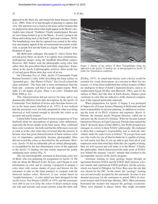 Downloaded from specialpapers.gsapubs.org on March 12, 2012
                                                                                                                 spe483-01       page 52

52                                                              F. El-Baz

appeared in the black sky and framed the lunar horizon (Anders
et al., 1969). None of us had thought of planning to capture that
view. Our attention was so ﬁxed on the lunar surface features that
we neglected to think about what might appear in the Moon’s sky.
Anders later relayed: “Earthrise! Totally unanticipated. Because
we were being trained to go to the Moon…It wasn’t going to the
Moon and looking back at the Earth” (personal commun., 2010).
The breathtaking view that he captured was central to the initia-
tion and popular appeal of the environmental movement world-
wide, as people ﬁrst saw the Earth as a fragile “blue planet” in the
bleakness of space.
      My Bellcomm colleague Alexander F. (Alex) Goetz ﬂew
red and green ﬁlters on Apollo 8 to capture near-simultaneous,
multispectral images using the handheld Hasselblad camera.
However, Bill Anders took the photographs using color ﬁlm
rather than the prescribed black-and-white magazines. Some-            Figure 3. Details of the surface of Mare Tranquillitatis along the
where in the Apollo 8 photographic archives, there reside lots         approach to the Apollo 11 landing site, as photographed by Apollo 10
                                                                       under low-illumination conditions.
of red and green Moon shots that were of no use.
      On Christmas Eve of 1968, Apollo 8 Commander Frank
Borman beamed a video while describing the lunar surface as            (El-Baz, 1977). As stated later herein, such a device would be
“gunmetal grey…like Plaster of Paris.” Jim Lovell echoed the           essential for visual observations on a mission to Mars for two
same sentiment: “The back side is more mountainous than the            reasons: (1) It has been established that surface features of Mars
front side…someone said that it was like papier-mache. Well,           are analogous to those of Earth’s hyperarid deserts, such as in
right, it’s all shades of gray. There is no color” (Chaikin and        southwestern Egypt (El-Baz and Maxwell, 1982), and (2) the
Kohl, 2009, p. 41).                                                    surface of Mars, just like that of Earth deserts, displays great
      This characterization did not survive for long, and it was       variations in color that are indicative of the chemical composi-
dramatically different from later descriptions by the Apollo 10        tion of the exposed particulate materials.
Commander Tom Stafford of brown and chocolate-brown col-                    When preparations for Apollo 11 began, I was promoted
ors in the lunar maria (Stafford et al., 1971). It was realized        to Supervisor of Lunar Science Planning at Bellcomm and had
that the astronauts were not fully prepared for what was being         more responsibility in mission planning, in addition to oversee-
observed or well trained enough to describe the colors in an           ing the work of six Ph.D. scientists and engineers. Rocco A.
accurate and useful manner.                                            Petrone, the intrepid Apollo Program Director, called me in
      I asked John Young and Gene Cernan (companions of Tom            and gave me the lesson of a lifetime. When he became Launch
Stafford) about his descriptions of glorious color differences,        Operations Director at Cape Canaveral, Florida (later named the
especially the brown shades in the lunar maria. They conﬁrmed          John F. Kennedy Space Center [KSC]), Jim Webb grouped new
these color variations, but both said that the differences were not    managers to convey to them NASA’s philosophy. He explained
as stark as in the color video they reviewed after the mission. It     to them that a manager’s responsibility was to motivate indi-
became clear that good characterization of lunar surfaces color        viduals under his supervision as follows: “If you get from each
was of importance, particularly because photographic ﬁlms              one who works for you all that he thinks he is capable of doing,
did not record the colors as described by the astronauts. How-         we will surely fail. But, if you are able to get from all of your
ever, Apollo 10 did an admirable job on orbital photography,           employees more than what they think they are capable of doing,
as exempliﬁed by the low-illumination views of the approach            then we will succeed and will make it to the Moon.” Clearly,
to the Apollo 11 landing site that clearly depicted the gently         this philosophy, which characterized the early years of NASA,
undulating mare surface (Fig. 3).                                      was behind the unusual “can-do” attitude that resulted in the
      The one knowledgeable astronaut in discussing color was          incomparable success of the Apollo program.
Al Bean, who was preparing for assignment on Apollo 12. He                  Astronaut training in lunar geology began through an
told me about the Munsell Color System, and I began to seek            agreement between NASA and the USGS. Dale Jackson, a for-
information on color and its sensing. I proposed to prepare a          mer marine and experienced USGS geologist, led the activity,
color sheet with various shades of grays and browns for the            which was based in Ellington Air Force Base near the site that
astronauts to take on the lunar journeys to compare with the           was chosen for the JSC. At the outset, the “geology” training
observed surface colors. However, it was vetoed based on               was not universally accepted by the astronauts. In time, it was
“weight limitations.” A color wheel was later designed for the         deemed necessary for the astronauts to attend 100 h of class-
Apollo-Soyuz Test Project (ASTP) of 1975, and the astronauts           room lectures and 10 ﬁeld trips (Beattie, 2001). Most astronauts
were able to use it to relay the colors of desert surfaces using       bemoaned the lectures but enjoyed the geologic excursions.
one side and seawater and ocean currents using the other side          These were planned in places where they might encounter
 