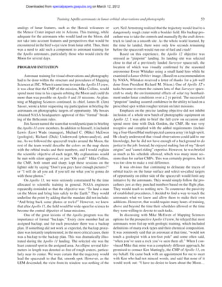 Downloaded from specialpapers.gsapubs.org on March 12, 2012
                                                                                                             spe483-01      page 53

                            Training Apollo astronauts in lunar orbital observations and photography                               53

analogs of lunar features, such as the Hawaii volcanoes or           sort. Neil Armstrong realized that the trajectory would lead to a
the Meteor Crater impact site in Arizona. This training, while       dangerously rough crater with a boulder ﬁeld. His backup pro-
adequate for the astronauts who would land on the Moon, did          cedure was to take the controls and manually ﬂy the craft down-
not take into account features and perspectives that would be        track to land on a smooth site. As the whole world learned, by
encountered in the bird’s-eye view from lunar orbit. Thus, there     the time he landed, there were only few seconds remaining
was a need to add such a component to astronaut training for         before the spacecraft would run out of fuel and crash!
the Apollo astronauts, particularly those who would circle the            Based on this experience, the Apollo 12 objective was
Moon for several days.                                               stressed as “pinpoint” landing. Its landing site was selected
                                                                     close to that of a previously landed Surveyor spacecraft, the
PROGRAM INITIATION                                                   location of which was visually conﬁrmed by the seasoned
                                                                     astronomer Ewen Whitaker using a small hand lens while he
     Astronaut training for visual observations and photography      examined a Lunar Orbiter image. (Based on a recommendation
had to be done within the structure and procedures of Mapping        by NASA, Whitaker received a letter of thanks for a job well
Sciences at JSC. When it came time to train the Apollo 11 crew,      done from President Richard M. Nixon.) One of Apollo 12’s
it was clear that the CMP of the mission, Mike Collins, would        tasks became to return the camera lens of that Surveyor space-
spend more time in his capsule orbiting the Moon and could do        craft to study the environmental effects of solar ray bombard-
more than was possible on Apollo 8 and 10 missions. As plan-         ment under lunar conditions over a 2 yr period. The successful
ning at Mapping Sciences continued, its chief, James H. (Jim)        “pinpoint” landing assured conﬁdence in the ability to land on a
Sasser, wrote a letter requesting my participation in brieﬁng the    prescribed spot within rougher terrain on later missions.
astronauts on photographic targets of opportunity. My bosses              Emphasis on the precise landing objective did not inhibit
obtained NASA headquarters approval of this “formal” break-          inclusion of a whole new batch of photographic equipment on
ing of the Bellcomm rules.                                           Apollo 12. I was able to brief the full crew on occasion and
     Jim Sasser named the team that would participate in brieﬁng     spend more time with Dick Gordon, the CMP. He was very
the Apollo 11 crew members. In addition to himself, it included      receptive and complied with the added requirements (includ-
Lewis (Lew) Wade (manager), Michael C. (Mike) McEwen                 ing a four-Hasselblad multispectral camera array) in high spirit.
(geologist), Richard (Dick) Underwood (photo-analyst), and           He clearly understood that visual observations could add to our
me. As we followed the spacecraft tracks around the Moon, the        knowledge, but he did not have enough of a background to do
rest of the team would describe the colors on the map sheets         justice to the job. Instead, he enjoyed making fun of my “desert
with the orbital tracks and their numbers, and I would explain       origins” and “camel-riding” expertise. However, he was briefed
the scientiﬁc objective of each target. My explanations would        as much as his schedule allowed, which was many more ses-
be met with silent approval, or just “Oh yeah!” Mike Collins,        sions than for earlier CMPs. This was certainly progress, but it
the CMP, both smart and sharp, kept these sessions on the            was too slow to make a real difference.
lighter side by saying “Don’t you guys have enough pictures?”             It was obvious that continuing to delineate the traces of
or “I will do all you ask if you tell me what you’re gonna do        orbital tracks on the lunar surface and select so-called targets
with those photos.”                                                  of opportunity on either side of the spacecraft would limit any
     On Apollo 11, we were seriously constrained by the time         initiative by the astronauts. They would simply follow the pro-
allocated to scientiﬁc training in general. NASA engineers           cedures just as they punched numbers based on the ﬂight plan.
repeatedly reminded us that the objective was: “To land a man        They would teach us nothing new. To counteract the passivity
on the Moon and bring him safely to the Earth.” They would           of established procedures, I decided to ﬁnd a way to teach the
underline the point by adding that the mandate did not include:      astronauts what we knew and allow them to make their own
“And bring back some photos or rocks!” However, we knew              additions. However, that would require many hours of training,
that after Apollo 11, the ﬁeld would be wide open for science to     above and beyond the time their schedules allowed or the time
become the central objective of lunar missions.                      they were willing to devote to such tasks.
     One of the great lessons of the Apollo program was the               In discussing with Mike McEwen of Mapping Sciences
importance of formal “backups.” Every crew member had an             options for the prospective Apollo 13 crew, he relayed that most
assigned backup, and for each procedure there was a backup           astronauts were fed-up with geologic training, which included
plan. If something did not work as expected, the backup proce-       deﬁnitions of many rock types and their chemical composition.
dure was instantly implemented; in the most critical cases, there    It was commonly said that an astronaut at that time, “would not
was a backup to the backup plan. This was dramatically illus-        touch a geologist with a ten-foot pole” and some often said,
trated during the Apollo 11 landing. The selected site was the       “when you’ve seen a rock you’ve seen them all.” When I con-
least cratered spot in the assigned area. An ellipse several kilo-   vinced Mike that mine was a completely different approach, he
meters in length was denoted as free of rough craters, particu-      promised to contact Ken Mattingly, the CMP of Apollo 13, on
larly near its center. We were certain that the trajectory would     my behalf. He came back with an appointment for me to meet
lead the spacecraft to that ﬂat, smooth spot. However, as the        with Ken who had not minced words, and said that none of it
LEM descended, the view from its window was nothing of the           would work out: “I have no desire to learn about the Moon…
 
