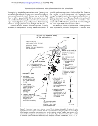 Downloaded from specialpapers.gsapubs.org on March 12, 2012
                                                                                                                      spe483-01   page 55

                             Training Apollo astronauts in lunar orbital observations and photography                                    55

Houston to Los Angeles for spacecraft assembly. The day before           possible, such as craters, ridges, faults, and the like. (In a way,
such a ﬂight, I would go to Houston armed with a Flyover Book,           that exercise was our ﬁrst experience with “comparative plan-
which would be made in exactly the same way as aircraft ﬂight            etology,” using photographs of comparable surface features on
plans for pilots—pages that ﬂip like a stenographer notebook             different planetary bodies. This developed more signiﬁcantly
with a hard (metallic) backing. In addition to aeronautical charts,      through comparisons of surface features on Mars to those in the
pages contained pictures, maps, and questions about interesting          eastern Sahara of North Africa, particularly in southwest Egypt;
features or geologic provinces along the ﬂight path (Fig. 5).            see, for example, El-Baz and Maxwell, 1982.)
     For these ﬂyovers, we tried as much as possible to modify                Ken Mattingly swiftly acquired much knowledge of the
the routes so as to pass over as many “Moon-like features” as            lunar segment to be overﬂown during Apollo 13. The rest of the




                    Figure 5. Example of a page from a “ﬂyover exercise” book that was designed by the author for train-
                    ing ﬂights conducted by the astronauts. Speciﬁc targets were listed along the path of an aircraft ﬂight
                    from Houston (bottom) to Los Angeles (top). In this example, regional volcanic and intrusive rocks
                    are marked, leaving room for interpretations by the pilots. Pages that followed included a number
                    of questions related to speciﬁed observation sites along the ﬂight path (after El-Baz, 1977, p. 227).
 