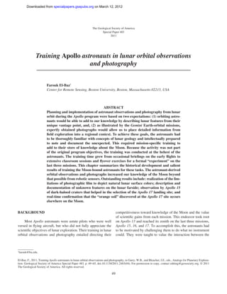 Downloaded from specialpapers.gsapubs.org on March 12, 2012




                                                               The Geological Society of America
                                                                      Special Paper 483
                                                                             2011




               Training Apollo astronauts in lunar orbital observations
                                  and photography


                        Farouk El-Baz†
                        Center for Remote Sensing, Boston University, Boston, Massachusetts 02215, USA



                                                             ABSTRACT
                        Planning and implementation of astronaut observations and photography from lunar
                        orbit during the Apollo program were based on two expectations: (1) orbiting astro-
                        nauts would be able to add to our knowledge by describing lunar features from their
                        unique vantage point, and, (2) as illustrated by the Gemini Earth-orbital missions,
                        expertly obtained photographs would allow us to place detailed information from
                        ﬁeld exploration into a regional context. To achieve these goals, the astronauts had
                        to be thoroughly familiar with concepts of lunar geology and intellectually prepared
                        to note and document the unexpected. This required mission-speciﬁc training to
                        add to their store of knowledge about the Moon. Because the activity was not part
                        of the original program objectives, the training was conducted at the behest of the
                        astronauts. The training time grew from occasional brieﬁngs on the early ﬂights to
                        extensive classroom sessions and ﬂyover exercises for a formal “experiment” on the
                        last three missions. This chapter summarizes the historical development and salient
                        results of training the Moon-bound astronauts for these tasks. The astronaut-derived
                        orbital observations and photographs increased our knowledge of the Moon beyond
                        that possible from robotic sensors. Outstanding results include: realization of the lim-
                        itations of photographic ﬁlm to depict natural lunar surface colors; description and
                        documentation of unknown features on the lunar farside; observation by Apollo 15
                        of dark-haloed craters that helped in the selection of the Apollo 17 landing site; and
                        real-time conﬁrmation that the “orange soil” discovered at the Apollo 17 site occurs
                        elsewhere on the Moon.


BACKGROUND                                                                           competitiveness toward knowledge of the Moon and the value
                                                                                     of scientiﬁc gains from each mission. This endeavor took root
     Most Apollo astronauts were astute pilots who were well                         on Apollo 13 and reached its zenith on the last three missions,
versed in ﬂying aircraft, but who did not fully appreciate the                       Apollo 15, 16, and 17. To accomplish this, the astronauts had
scientiﬁc objectives of lunar exploration. Their training in lunar                   to be motivated by challenging them to do what no instrument
orbital observations and photography entailed directing their                        could. They were taught to value the interaction between the



†
 farouk@bu.edu.

El-Baz, F., 2011, Training Apollo astronauts in lunar orbital observations and photography, in Garry, W.B., and Bleacher, J.E., eds., Analogs for Planetary Explora-
tion: Geological Society of America Special Paper 483, p. 49–65, doi:10.1130/2011.2483(04). For permission to copy, contact editing@geosociety.org. © 2011
The Geological Society of America. All rights reserved.

                                                                                49
 