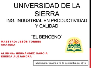 UNIVERSIDAD DE LA
SIERRA
ING. INDUSTRIAL EN PRODUCTIVIDAD
Y CALIDAD
“EL BENCENO”
MAESTRO: JESÚS TORRES
GRAJEDA
ALUMNA: HERNÁNDEZ GARCÍA
ENEIDA ALEJANDRA
Moctezuma, Sonora a 12 de Septiembre del 2015
 