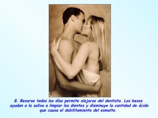 8. Besarse todos los días permite alejarse del dentista. Los besos  ayudan a la saliva a limpiar los dientes y disminuye la cantidad de ácido que causa el debilitamiento del esmalte.  