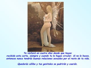 Te visitará en cuatro días desde que hayas  recibido esta carta, siempre y cuando tu la hagas circular. Si no lo haces, entonces nunca tendrás buenas relaciones sexuales por el resto de tu vida.  Quedarás célibe y tus genitales se pudrirán y caerán.  