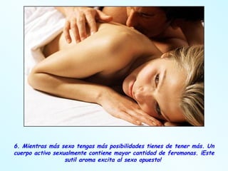6. Mientras más sexo tengas más posibilidades tienes de tener más. Un cuerpo activo sexualmente contiene mayor cantidad de feromonas. ¡Este sutil aroma excita al sexo opuesto!  