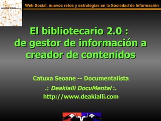 El bibliotecario 2.0 :  de gestor de información a creador de contenidos Web Social, nuevos retos y estrategias en la Sociedad de Información Catuxa Seoane -- Documentalista .:  Deakialli DocuMental  :. http://www.deakialli.com 