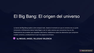 El Big Bang: El origen del universo
La teoría del Big Bang explica cómo empezó todo, desde el momento en que el universo era un punto
minúsculo e infinitamente denso hasta llegar a ser el vasto cosmos que conocemos hoy en día.
Exploraremos las pruebas que respaldan esta teoría, hablaremos sobre los elementos que componen
nuestro universo y analizaremos lo que nos espera en el futuro.
by MIGUEL ANGEL VILLEGAS VALENCIA
 