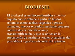 BIODIESEL El  biodiesel  es un biocombustibles  sintético  líquido que se obtiene a partir de lípidos naturales como aceites vegetales o grasas animales, nuevos o usados, mediante procesos industriales de esterificación y transesterificación, y que se aplica en la preparación de sustitutos totales o parciales del petrodiésel o gasóleo obtenido del petróleo.  