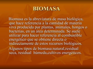 BIOMASA Biomasa es la abreviatura de masa biológica, que hace referencia a la cantidad de materia viva producida por plantas, animales, hongos o bacterias, en un área determinada. Se suele utilizar para hacer referencia al combustible energético que se obtiene directa o indirectamente de estos recursos biológicos. Algunos tipos de biomasa:natural,residual seca, residual  húmeda,cultivos energéticos. 