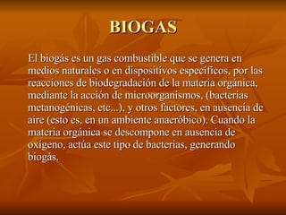 BIOGAS El biogás es un gas combustible que se genera en medios naturales o en dispositivos específicos, por las reacciones de biodegradación de la materia orgánica, mediante la acción de microorganismos, (bacterias metanogénicas, etc...), y otros factores, en ausencia de aire (esto es, en un ambiente anaeróbico). Cuando la materia orgánica se descompone en ausencia de oxígeno, actúa este tipo de bacterias, generando biogás. 