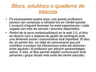 Blocs, edublocs o quaderns de bitàcola Fa escassament quatre anys, uns quants professors pioners van començar a introduir-los en l’àmbit escolar. L’evolució d’aquest fenomen ha estat espectacular i cada vegada són més els serveis i recursos disponibles.  Partint de la seva contextualització en la web 2.0, el bloc es descriu com a sistema de gestió de continguts amb una dimensió social i comunicativa molt important. El bloc és, en primer lloc, un mitjà de comunicació que pot contribuir a enriquir les interaccions entre els alumnes i entre aquests i el professor per afavorir aprenentatges actius. A més, el bloc permet establir comunicació amb persones i grups situats més enllà del centre educatiu. 