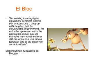 " Un weblog és una pàgina usualment personal, escrita per una persona o un grup petit de gent, que és actualitzada freqüentment i les entrades apareixen en ordre cronològic invers, així les entrades més noves estan a dalt de tot i tenen una marca temporal que et diu quan van ser actualitzats ".  Meg Hourihan, fundadora de Blogger  El Bloc 