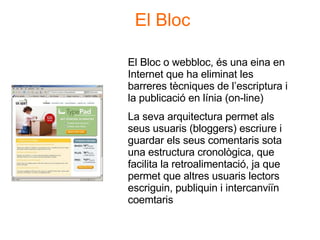 Dr. Cristóbal Cobo. e-rgonomic.blogspot.com El Bloc o webbloc, és una eina en Internet que ha eliminat les barreres tècniques de l’escriptura i la publicació en línia (on-line) La seva arquitectura permet als seus usuaris (bloggers) escriure i guardar els seus comentaris sota una estructura cronològica, que facilita la retroalimentació, ja que permet que altres usuaris lectors escriguin, publiquin i intercanviïn coemtaris El Bloc 