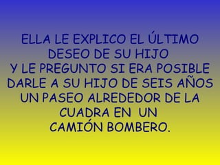 ELLA LE EXPLICO EL  ÚLTIMO  DESEO DE SU HIJO  Y LE PREGUNTO SI ERA POSIBLE DARLE A SU HIJO DE SEIS AÑOS UN PASEO ALREDEDOR DE LA CUADRA EN  UN   CAMIÓN BOMBERO. 
