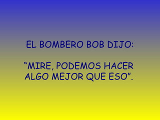 EL BOMBERO BOB DIJO:   “ MIRE, PODEMOS HACER  ALGO MEJOR QUE ESO ” .  