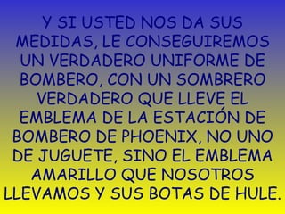 Y SI USTED NOS DA SUS MEDIDAS,   L E  CONSEGUIREMOS UN VERDADERO UNIFORME DE BOMBERO, CON UN SOMBRERO VERDADERO QUE LLEVE EL EMBLEMA DE LA ESTACIÓN DE BOMBERO DE PHOENIX,   NO UNO DE JUGUETE, SINO EL EMBLEMA AMARILLO QUE NOSOTROS LLEVAMOS Y SUS BOTAS DE HULE. 