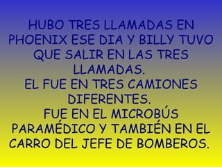 HUBO TRES LLAMADAS EN PHOENIX ESE DIA Y BILLY TUVO QUE SALIR EN LAS TRES LLAMADAS.  EL FUE EN TRES CAMIONES DIFERENTES.  FUE EN EL MICROBÚS PARAMÉDICO Y TAMBIÉN EN EL CARRO DEL JEFE DE BOMBEROS.  