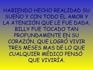HABIENDO HECHO REALIDAD SU SUEÑO Y CON TODO EL AMOR Y LA ATENCIÓN QUE LE FUE DADA, BILLY FUE TOCADO TAN PROFUNDAMENTE EN SU CORAZÓN, QUE LOGRÓ VIVIR TRES MESES MAS DE LO QUE CUALQUIER MÉDICO PENSÓ  QUE VIVIRÍA. 